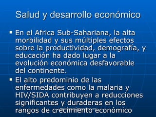 Salud y desarrollo económico En el Africa Sub-Sahariana, la alta morbilidad y sus múltiples efectos sobre la productividad, demografía, y educación ha dado lugar a la evolución económica desfavorable del continente. El alto predominio de las enfermedades como la malaria y HIV/SIDA contribuyen a reducciones significantes y duraderas en los rangos de crecimiento económico   
