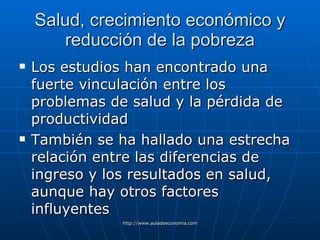 Salud, crecimiento económico y reducción de la pobreza Los estudios han encontrado una fuerte vinculación entre los problemas de salud y la pérdida de productividad También se ha hallado una estrecha relación entre las diferencias de ingreso y los resultados en salud, aunque hay otros factores influyentes 
