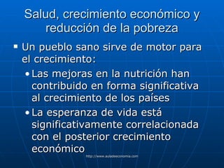 Salud, crecimiento económico y reducción de la pobreza Un pueblo sano sirve de motor para el crecimiento: Las mejoras en la nutrición han contribuido en forma significativa al crecimiento de los países La esperanza de vida está significativamente correlacionada con el posterior crecimiento económico 