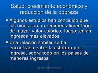 Salud, crecimiento económico y reducción de la pobreza Algunos estudios han concluido que los niños con un régimen alimentario de mayor valor calórico, luego tenían ingresos más elevados Una relación similar se ha encontrado entre la estatura y el ingreso, sobre todo en los países de menores ingresos 