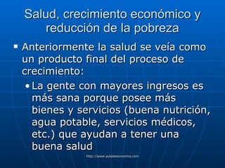 Salud, crecimiento económico y reducción de la pobreza Anteriormente la salud se veía como un producto final del proceso de crecimiento: La gente con mayores ingresos es más sana porque posee más bienes y servicios (buena nutrición, agua potable, servicios médicos, etc.) que ayudan a tener una buena salud 