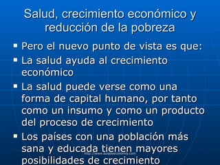 Salud, crecimiento económico y reducción de la pobreza Pero el nuevo punto de vista es que: La salud ayuda al crecimiento económico La salud puede verse como una forma de capital humano, por tanto como un insumo y como un producto del proceso de crecimiento Los países con una población más sana y educada tienen mayores posibilidades de crecimiento 