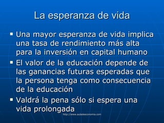 La esperanza de vida Una mayor esperanza de vida implica una tasa de rendimiento más alta para la inversión en capital humano El valor de la educación depende de las ganancias futuras esperadas que la persona tenga como consecuencia de la educación Valdrá la pena sólo si espera una vida prolongada 
