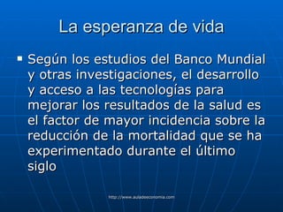 La esperanza de vida Según los estudios del Banco Mundial y otras investigaciones, el desarrollo y acceso a las tecnologías para mejorar los resultados de la salud es el factor de mayor incidencia sobre la reducción de la mortalidad que se ha experimentado durante el último siglo 
