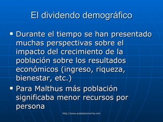 El dividendo demográfico Durante el tiempo se han presentado muchas perspectivas sobre el impacto del crecimiento de la población sobre los resultados económicos (ingreso, riqueza, bienestar, etc.) Para Malthus más población significaba menor recursos por persona 