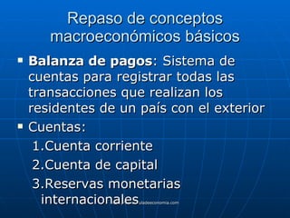 Repaso de conceptos macroeconómicos básicos Balanza de pagos : Sistema de cuentas para registrar todas las transacciones que realizan los residentes de un país con el exterior Cuentas: Cuenta corriente Cuenta de capital Reservas monetarias internacionales 