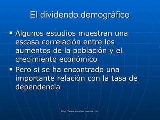 El dividendo demográfico Algunos estudios muestran una escasa correlación entre los aumentos de la población y el crecimiento económico Pero si se ha encontrado una importante relación con la tasa de dependencia 
