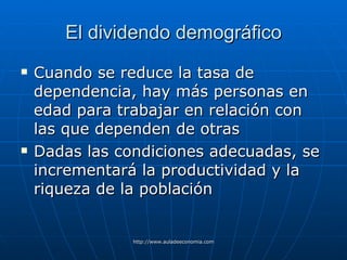 El dividendo demográfico Cuando se reduce la tasa de dependencia, hay más personas en edad para trabajar en relación con las que dependen de otras Dadas las condiciones adecuadas, se incrementará la productividad y la riqueza de la población 