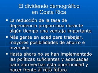 El dividendo demográfico en Costa Rica La reducción de la tasa de dependencia proporciona durante algún tiempo una ventaja importante Más gente en edad para trabajar, mayores posibilidades de ahorro e inversión Hasta ahora no se han implementado las políticas suficientes y adecuadas para aprovechar esta oportunidad y hacer frente al reto futuro 