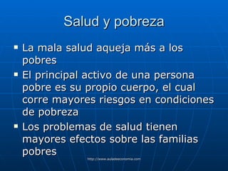 Salud y pobreza La mala salud aqueja más a los pobres El principal activo de una persona pobre es su propio cuerpo, el cual corre mayores riesgos en condiciones de pobreza Los problemas de salud tienen mayores efectos sobre las familias pobres 