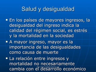 Salud y desigualdad En los países de mayores ingresos, la desigualdad del ingreso indica la calidad del régimen social, es estrés y la mortalidad en la sociedad A mayor ingreso, mayor es la importancia de las desigualdades como causa de muerte La relación entre ingresos y mortalidad no necesariamente cambia con el desarrollo económico 