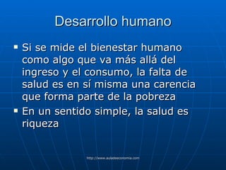 Desarrollo humano Si se mide el bienestar humano como algo que va más allá del ingreso y el consumo, la falta de salud es en sí misma una carencia que forma parte de la pobreza En un sentido simple, la salud es riqueza 