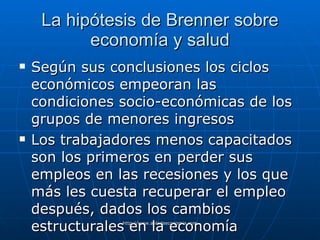 La hipótesis de Brenner sobre economía y salud Según sus conclusiones los ciclos económicos empeoran las condiciones socio-económicas de los grupos de menores ingresos Los trabajadores menos capacitados son los primeros en perder sus empleos en las recesiones y los que más les cuesta recuperar el empleo después, dados los cambios estructurales en la economía 
