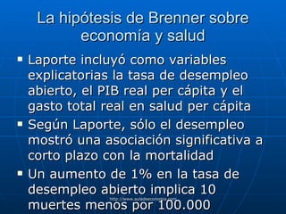 La hipótesis de Brenner sobre economía y salud Laporte incluyó como variables explicatorias la tasa de desempleo abierto, el PIB real per cápita y el gasto total real en salud per cápita Según Laporte, sólo el desempleo mostró una asociación significativa a corto plazo con la mortalidad Un aumento de 1% en la tasa de desempleo abierto implica 10 muertes menos por 100.000 