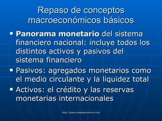 Repaso de conceptos macroeconómicos básicos Panorama monetario  del sistema financiero nacional: incluye todos los distintos activos y pasivos del sistema financiero Pasivos: agregados monetarios como el medio circulante y la liquidez total Activos: el crédito y las reservas monetarias internacionales 