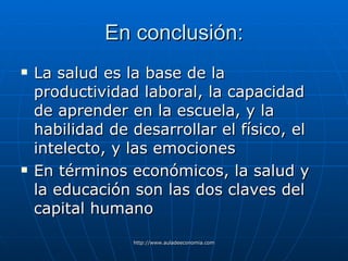 En conclusión: La salud es la base de la productividad laboral, la capacidad de aprender en la escuela, y la habilidad de desarrollar el físico, el intelecto, y las emociones En términos económicos, la salud y la educación son las dos claves del capital humano   