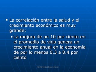 La correlación entre la salud y el crecimiento económico es muy grande : La mejora de un 10 por ciento en el promedio de vida genera un crecimiento anual en la economía de por lo menos 0.3 a 0.4 por ciento 