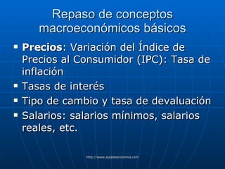 Repaso de conceptos macroeconómicos básicos Precios : Variación del Índice de Precios al Consumidor (IPC): Tasa de inflación Tasas de interés Tipo de cambio y tasa de devaluación Salarios: salarios mínimos, salarios reales, etc. 