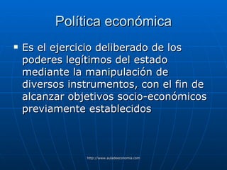 Política económica Es el ejercicio deliberado de los poderes legítimos del estado mediante la manipulación de diversos instrumentos, con el fin de alcanzar objetivos socio-económicos previamente establecidos 