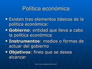 Política económica Existen tres elementos básicos de la política económica: Gobierno : entidad que lleva a cabo la política económica  Instrumentos : medios o formas de actuar del gobierno  Objetivos : fines que se desea alcanzar 
