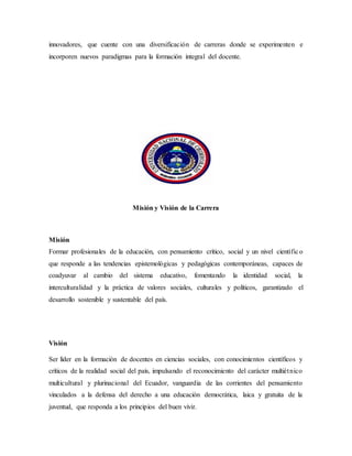 innovadores, que cuente con una diversificación de carreras donde se experimenten e
incorporen nuevos paradigmas para la formación integral del docente.
Misión y Visión de la Carrera
Misión
Formar profesionales de la educación, con pensamiento crítico, social y un nivel científico
que responde a las tendencias epistemológicas y pedagógicas contemporáneas, capaces de
coadyuvar al cambio del sistema educativo, fomentando la identidad social, la
interculturalidad y la práctica de valores sociales, culturales y políticos, garantizado el
desarrollo sostenible y sustentable del país.
Visión
Ser líder en la formación de docentes en ciencias sociales, con conocimientos científicos y
críticos de la realidad social del país, impulsando el reconocimiento del carácter multiétnico
multicultural y plurinacional del Ecuador, vanguardia de las corrientes del pensamiento
vinculados a la defensa del derecho a una educación democrática, laica y gratuita de la
juventud, que responda a los principios del buen vivir.
 