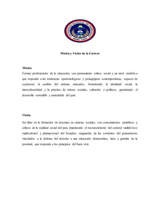 Misión y Visión de la Carrera
Misión
Formar profesionales de la educación, con pensamiento crítico, social y un nivel científico
que responde a las tendencias epistemológicas y pedagógicas contemporáneas, capaces de
coadyuvar al cambio del sistema educativo, fomentando la identidad social, la
interculturalidad y la práctica de valores sociales, culturales y políticos, garantizado el
desarrollo sostenible y sustentable del país.
Visión
Ser líder en la formación de docentes en ciencias sociales, con conocimientos científicos y
críticos de la realidad social del país, impulsando el reconocimiento del carácter multiétnico
multicultural y plurinacional del Ecuador, vanguardia de las corrientes del pensamiento
vinculados a la defensa del derecho a una educación democrática, laica y gratuita de la
juventud, que responda a los principios del buen vivir.
 