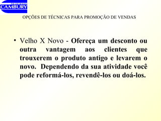 OPÇÕES DE TÉCNICAS PARA PROMOÇÃO DE VENDAS   Velho X Novo -  Ofereça um desconto ou outra vantagem aos clientes que trouxerem o produto antigo e levarem o novo.  Dependendo da sua atividade você pode reformá-los, revendê-los ou doá-los. 