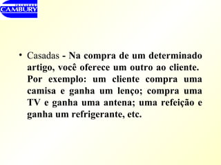 Casadas  - Na compra de um determinado artigo, você oferece um outro ao cliente.  Por exemplo: um cliente compra uma camisa e ganha um lenço; compra uma TV e ganha uma antena; uma refeição e ganha um refrigerante, etc. 