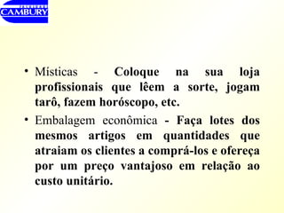 Místicas -  Coloque na sua loja profissionais que lêem a sorte, jogam tarô, fazem horóscopo, etc. Embalagem econômica  - Faça lotes dos mesmos artigos em quantidades que atraiam os clientes a comprá-los e ofereça por um preço vantajoso em relação ao custo unitário.  