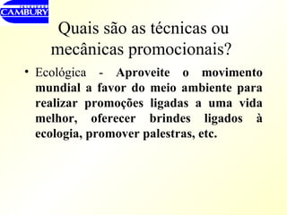Quais são as técnicas ou mecânicas promocionais?   Ecológica -  Aproveite o movimento mundial a favor do meio ambiente para realizar promoções ligadas a uma vida melhor, oferecer brindes ligados à ecologia, promover palestras, etc. 
