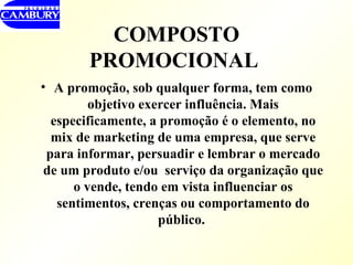 COMPOSTO PROMOCIONAL   A promoção, sob qualquer forma, tem como objetivo exercer influência. Mais especificamente, a promoção é o elemento, no mix de marketing de uma empresa, que serve para informar, persuadir e lembrar o mercado de um produto e/ou  serviço da organização que o vende, tendo em vista influenciar os sentimentos, crenças ou comportamento do público.   