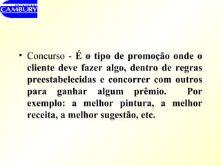 Concurso -  É   o tipo de promoção onde o cliente deve fazer algo, dentro de regras preestabelecidas e concorrer com outros para ganhar algum prêmio.  Por exemplo: a melhor pintura, a melhor receita, a melhor sugestão, etc. 