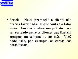 Sorteio -  Nesta promoção o cliente não precisa fazer nada.  O que conta é o fator sorte.  Você estabelece um prêmio para ser sorteado entre os clientes que fizerem compras na semana ou no mês.  Você pode usar, por exemplo, as cópias das notas fiscais. 