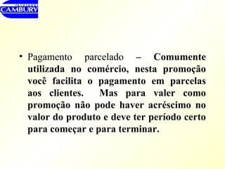 Pagamento parcelado  – Comumente utilizada no comércio, nesta promoção você facilita o pagamento em parcelas aos clientes.  Mas para valer como promoção não pode haver acréscimo no valor do produto e deve ter período certo para começar e para terminar. 