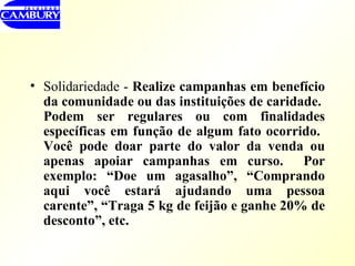 Solidariedade -  Realize campanhas em benefício da comunidade ou das instituições de caridade.  Podem ser regulares ou com finalidades específicas em função de algum fato ocorrido.  Você pode doar parte do valor da venda ou apenas apoiar campanhas em curso.  Por exemplo: “Doe um agasalho”, “Comprando aqui você estará ajudando uma pessoa carente”, “Traga 5 kg de feijão e ganhe 20% de desconto”, etc. 
