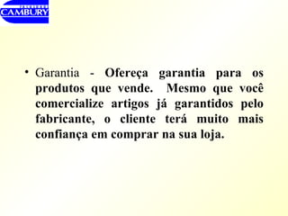 Garantia -  Ofereça garantia para os produtos que vende.  Mesmo que você comercialize artigos já garantidos pelo fabricante, o cliente terá muito mais confiança em comprar na sua loja. 