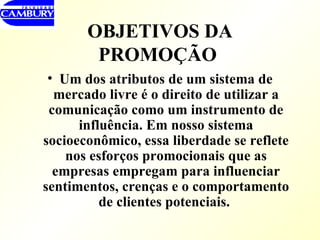 OBJETIVOS DA PROMOÇÃO   Um dos atributos de um sistema de mercado livre é o direito de utilizar a comunicação como um instrumento de influência. Em nosso sistema socioeconômico, essa liberdade se reflete nos esforços promocionais que as empresas empregam para influenciar sentimentos, crenças e o comportamento de clientes potenciais.  