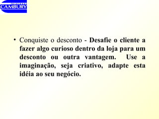 Conquiste o desconto -  Desafie o cliente a fazer algo curioso dentro da loja para um desconto ou outra vantagem.  Use a imaginação, seja criativo, adapte esta idéia ao seu negócio. 