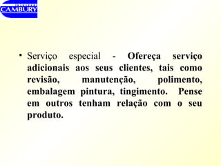 Serviço especial -  Ofereça serviço adicionais aos seus clientes, tais como revisão, manutenção, polimento, embalagem pintura, tingimento.  Pense em outros tenham relação com o seu produto. 