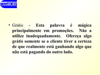 Grátis -  Esta palavra é mágica principalmente em promoções.  Não a utilize inadequadamente.  Ofereça algo grátis somente se o cliente tiver a certeza de que realmente está ganhando algo que não está pagando do outro lado. 