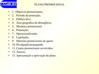 PLANO PROMOCIONAL 1.  Objetivos promocionais; 2.  Período da promoção; 3.  Público-alvo; 4.  Área geográfica de abrangência; 5.  Mecânica promocional 6.  Premiação; 7.  Operacionalização; 8.  Legislação; 9.  Materiais promocionais de apoio; 10. Divulgação/propaganda; 11. Custos promocionais envolvidos; 12. Anexos; 13. Apresentação e aprovação do plano. 