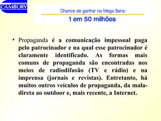 Propaganda  é a comunicação impessoal paga pelo patrocinador e na qual esse patrocinador é claramente identificado. As formas mais comuns de propaganda são encontradas nos meios de radiodifusão (TV e rádio) e na imprensa (jornais e revistas). Entretanto, há muitos outros veículos de propaganda, da mala-direta ao outdoor e, mais recente, a Internet. 