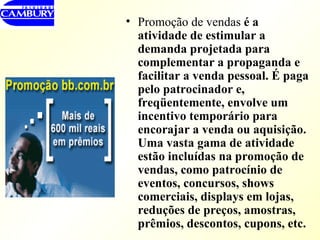 Promoção de vendas  é a atividade de estimular a demanda projetada para complementar a propaganda e facilitar a venda pessoal. É paga pelo patrocinador e, freqüentemente, envolve um incentivo temporário para encorajar a venda ou aquisição. Uma vasta gama de atividade estão incluídas na promoção de vendas, como patrocínio de eventos, concursos, shows comerciais, displays em lojas, reduções de preços, amostras, prêmios, descontos, cupons, etc.  