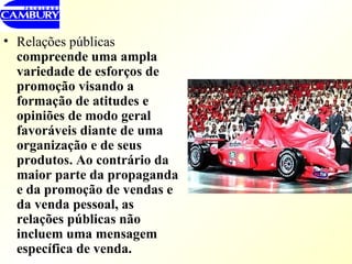 Relações públicas  compreende uma ampla variedade de esforços de promoção visando a formação de atitudes e opiniões de modo geral favoráveis diante de uma organização e de seus produtos. Ao contrário da maior parte da propaganda e da promoção de vendas e da venda pessoal, as relações públicas não incluem uma mensagem específica de venda.  