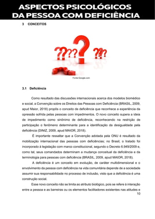 10
3 CONCEITOS
Fonte:Google.com
3.1 Deficiência
Como resultado das discussões internacionais acerca dos modelos biomédico
e social, a Convenção sobre os Direitos das Pessoas com Deficiência (BRASIL, 2009,
apud Maior, 2018) propôs o conceito de deficiência que reconhece a experiência da
opressão sofrida pelas pessoas com impedimentos. O novo conceito supera a ideia
de impedimento como sinônimo de deficiência, reconhecendo na restrição de
participação o fenômeno determinante para a identificação da desigualdade pela
deficiência (DINIZ, 2009, apud MAIOR, 2018).
É importante ressaltar que a Convenção adotada pela ONU é resultado da
mobilização internacional das pessoas com deficiências; no Brasil, o tratado foi
incorporado à legislação com marco constitucional, segundo o Decreto 6.949/2009 e,
como tal, seus comandados determinam a mudança conceitual da deficiência e da
terminologia para pessoas com deficiência (BRASIL, 2009, apud MAIOR, 2018).
A deficiência é um conceito em evolução, de caráter multidimensional e o
envolvimento da pessoa com deficiência na vida comunitária depende de a sociedade
assumir sua responsabilidade no processo de inclusão, visto que a deficiência é uma
construção social.
Esse novo conceito não se limita ao atributo biológico, pois se refere à interação
entre a pessoa e as barreiras ou os elementos facilitadores existentes nas atitudes e
 
