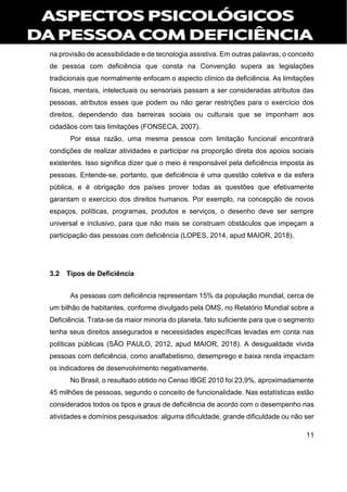 11
na provisão de acessibilidade e de tecnologia assistiva. Em outras palavras, o conceito
de pessoa com deficiência que consta na Convenção supera as legislações
tradicionais que normalmente enfocam o aspecto clínico da deficiência. As limitações
físicas, mentais, intelectuais ou sensoriais passam a ser consideradas atributos das
pessoas, atributos esses que podem ou não gerar restrições para o exercício dos
direitos, dependendo das barreiras sociais ou culturais que se imponham aos
cidadãos com tais limitações (FONSECA, 2007).
Por essa razão, uma mesma pessoa com limitação funcional encontrará
condições de realizar atividades e participar na proporção direta dos apoios sociais
existentes. Isso significa dizer que o meio é responsável pela deficiência imposta às
pessoas. Entende-se, portanto, que deficiência é uma questão coletiva e da esfera
pública, e é obrigação dos países prover todas as questões que efetivamente
garantam o exercício dos direitos humanos. Por exemplo, na concepção de novos
espaços, políticas, programas, produtos e serviços, o desenho deve ser sempre
universal e inclusivo, para que não mais se construam obstáculos que impeçam a
participação das pessoas com deficiência (LOPES, 2014, apud MAIOR, 2018).
3.2 Tipos de Deficiência
As pessoas com deficiência representam 15% da população mundial, cerca de
um bilhão de habitantes, conforme divulgado pela OMS, no Relatório Mundial sobre a
Deficiência. Trata-se da maior minoria do planeta, fato suficiente para que o segmento
tenha seus direitos assegurados e necessidades específicas levadas em conta nas
políticas públicas (SÃO PAULO, 2012, apud MAIOR, 2018). A desigualdade vivida
pessoas com deficiência, como analfabetismo, desemprego e baixa renda impactam
os indicadores de desenvolvimento negativamente.
No Brasil, o resultado obtido no Censo IBGE 2010 foi 23,9%, aproximadamente
45 milhões de pessoas, segundo o conceito de funcionalidade. Nas estatísticas estão
considerados todos os tipos e graus de deficiência de acordo com o desempenho nas
atividades e domínios pesquisados: alguma dificuldade, grande dificuldade ou não ser
 