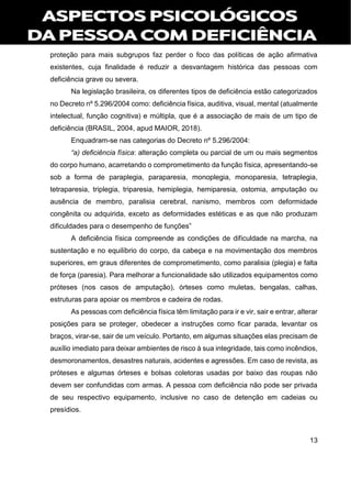13
proteção para mais subgrupos faz perder o foco das políticas de ação afirmativa
existentes, cuja finalidade é reduzir a desvantagem histórica das pessoas com
deficiência grave ou severa.
Na legislação brasileira, os diferentes tipos de deficiência estão categorizados
no Decreto nº 5.296/2004 como: deficiência física, auditiva, visual, mental (atualmente
intelectual, função cognitiva) e múltipla, que é a associação de mais de um tipo de
deficiência (BRASIL, 2004, apud MAIOR, 2018).
Enquadram-se nas categorias do Decreto nº 5.296/2004:
“a) deficiência física: alteração completa ou parcial de um ou mais segmentos
do corpo humano, acarretando o comprometimento da função física, apresentando-se
sob a forma de paraplegia, paraparesia, monoplegia, monoparesia, tetraplegia,
tetraparesia, triplegia, triparesia, hemiplegia, hemiparesia, ostomia, amputação ou
ausência de membro, paralisia cerebral, nanismo, membros com deformidade
congênita ou adquirida, exceto as deformidades estéticas e as que não produzam
dificuldades para o desempenho de funções”
A deficiência física compreende as condições de dificuldade na marcha, na
sustentação e no equilíbrio do corpo, da cabeça e na movimentação dos membros
superiores, em graus diferentes de comprometimento, como paralisia (plegia) e falta
de força (paresia). Para melhorar a funcionalidade são utilizados equipamentos como
próteses (nos casos de amputação), órteses como muletas, bengalas, calhas,
estruturas para apoiar os membros e cadeira de rodas.
As pessoas com deficiência física têm limitação para ir e vir, sair e entrar, alterar
posições para se proteger, obedecer a instruções como ficar parada, levantar os
braços, virar-se, sair de um veículo. Portanto, em algumas situações elas precisam de
auxílio imediato para deixar ambientes de risco à sua integridade, tais como incêndios,
desmoronamentos, desastres naturais, acidentes e agressões. Em caso de revista, as
próteses e algumas órteses e bolsas coletoras usadas por baixo das roupas não
devem ser confundidas com armas. A pessoa com deficiência não pode ser privada
de seu respectivo equipamento, inclusive no caso de detenção em cadeias ou
presídios.
 