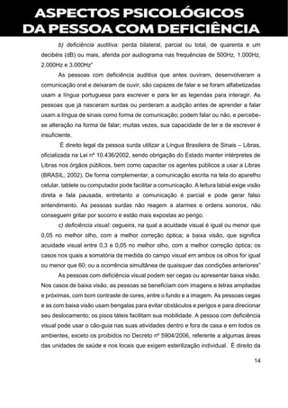 14
b) deficiência auditiva: perda bilateral, parcial ou total, de quarenta e um
decibéis (dB) ou mais, aferida por audiograma nas frequências de 500Hz, 1.000Hz,
2.000Hz e 3.000Hz”
As pessoas com deficiência auditiva que antes ouviram, desenvolveram a
comunicação oral e deixaram de ouvir, são capazes de falar e se foram alfabetizadas
usam a língua portuguesa para escrever e para ler as legendas para interagir. As
pessoas que já nasceram surdas ou perderam a audição antes de aprender a falar
usam a língua de sinais como forma de comunicação; podem falar ou não, e percebe-
se alteração na forma de falar; muitas vezes, sua capacidade de ler e de escrever é
insuficiente.
É direito legal da pessoa surda utilizar a Língua Brasileira de Sinais – Libras,
oficializada na Lei nº 10.436/2002, sendo obrigação do Estado manter intérpretes de
Libras nos órgãos públicos, bem como capacitar os agentes públicos a usar a Libras
(BRASIL, 2002). De forma complementar, a comunicação escrita na tela do aparelho
celular, tablete ou computador pode facilitar a comunicação. A leitura labial exige visão
direta e fala pausada, entretanto a comunicação é parcial e pode gerar falso
entendimento. As pessoas surdas não reagem a alarmes e ordens sonoros, não
conseguem gritar por socorro e estão mais expostas ao perigo.
c) deficiência visual: cegueira, na qual a acuidade visual é igual ou menor que
0,05 no melhor olho, com a melhor correção óptica; a baixa visão, que significa
acuidade visual entre 0,3 e 0,05 no melhor olho, com a melhor correção óptica; os
casos nos quais a somatória da medida do campo visual em ambos os olhos for igual
ou menor que 60; ou a ocorrência simultânea de quaisquer das condições anteriores”
As pessoas com deficiência visual podem ser cegas ou apresentar baixa visão.
Nos casos de baixa visão, as pessoas se beneficiam com imagens e letras ampliadas
e próximas, com bom contraste de cores, entre o fundo e a imagem. As pessoas cegas
e as com baixa visão usam bengalas para evitar obstáculos e perigos e para direcionar
seu deslocamento; os pisos táteis facilitam sua mobilidade. A pessoa com deficiência
visual pode usar o cão-guia nas suas atividades dentro e fora de casa e em todos os
ambientes, exceto os proibidos no Decreto nº 5904/2006, referente a algumas áreas
das unidades de saúde e nos locais que exigem esterilização individual. É direito da
 