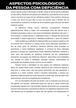 15
pessoa cega ter acesso à informação em Braille, código de escrita (pontos codificados
em alto relevo). Aborda-se uma pessoa com deficiência visual falando-se com ela em
volume normal de voz (cego não tem deficiência auditiva). Para auxiliá-la, oferece-se
o braço, que servirá de guia. Não se puxa uma pessoa cega e também não há
necessidade de sustentá-la. Ao afastar-se de uma pessoa cega avise para não deixa-
la falando sozinha.
d) deficiência mental, leia-se intelectual: funcionamento intelectual
significativamente inferior à média, com manifestação antes dos dezoito anos e
limitações associadas a duas ou mais áreas de habilidades adaptativas, tais como: 1.
comunicação; 2. cuidado pessoal; 3. habilidades sociais; 4. utilização dos recursos da
comunidade; 5. saúde e segurança; 6. habilidades acadêmicas; 7. lazer; e 8. trabalho”
Cabe ressaltar que a deficiência intelectual refere-se ao aspecto cognitivo e não
se confunde com o transtorno ou doença mental. Outra observação importante é o
fato de haver graus de deficiência intelectual definidos pelas limitações no
aprendizado e outras habilidades adaptativas. A síndrome de Down (alteração
genética) é expressa por características físicas detectáveis facilmente, entretanto a
maior parte das situações de deficiência intelectual não tem manifestações
perceptíveis. As pessoas com deficiência intelectual desenvolvem suas habilidades
com atenção em saúde e habilitação, educação inclusiva, oportunidades de
participação nas atividades sociais, inclusive nas de trabalho.
Quando houver a abordagem de uma pessoa com deficiência intelectual,
devem ser usadas frases curtas e simples, sabendo-se que o tempo de resposta é
mais lento e, muitas vezes, elas não querem demonstrar que não entenderam a
pergunta ou a ordem recebida. Frente a situações estressantes, a pessoa com
deficiência intelectual pode ficar muito impaciente ou tentar fugir, pois não sabe o que
está ocorrendo, pois não foi preparada para emergências.
Em um interrogatório ela pode ser levada a dar as respostas que pensa que
irão agradar, por exemplo, confessando aquilo que não fez e, dessa maneira são
consideradas culpadas com mais facilidade. Estudos demonstram que na população
prisional norte-americana o percentual de detentos com deficiência intelectual é muito
mais elevado que na população em geral. Isso não significa uma predisposição ao
 