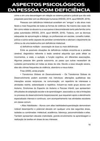 16
crime e sim uma desvantagem em relação ao sistema policial e judicial que não está
preparado para lidar com as diferenças humanas (WEISS, 2014, apud MAIOR, 2018).
Pessoas com deficiência intelectual acreditam em “amigos” e são alvos mais
fáceis e mais frequentes de todas as formas de violência. Na maioria das vezes não
têm como relatar os abusos ou a sua queixa é desconsiderada tanto pela família como
pelas autoridades (WEISS, 2014, apud MAIOR, 2018). Todavia, com as técnicas
adequadas de aproximação e diálogo, os profissionais em escolas, conselho tutelar,
polícia e outros serão capazes de perceber corretamente e valorizar o depoimento da
vítima ou de uma testemunha com deficiência intelectual.
e) deficiência múltipla - associação de duas ou mais deficiências
Entre as possíveis situações de deficiência múltipla encontra-se a paralisia
cerebral, diagnóstico referente à lesão cerebral adquirida que pode afetar os
movimentos, a visão, a audição, a função cognitiva, em diferentes associações.
Algumas pessoas têm grande autonomia, ao passo que outras necessitam de
cuidados permanentes em todas as áreas da vida. Devido a essa situação severa,
elas são vítimas frequentes de violência, abandono e maus-tratos.
Frias (2009), ainda propõe:
• Transtornos Globais do Desenvolvimento – Os Transtornos Globais do
Desenvolvimento podem acometer nos indivíduos: alterações qualitativas das
interações sociais recíprocas, na comunicação, um repertório de interesses e
atividades restrito, estereotipado e repetitivo. Incluem-se neste grupo alunos com
Autismo, Síndromes do Espectro do Autismo e Psicose Infantil, que apresentam
dificuldades de adaptação escolar e de aprendizagem, associados ou não a limitações
no processo do desenvolvimento biopsicossocial, que requeiram apoio e atendimento
especializado intensos e contínuos, com acompanhamento nas atividades escolares
em classe comum.
• Altas Habilidades - Alunos com altas habilidades/superdotação demonstram
notável desempenho e potencial elevado em qualquer uma das seguintes áreas,
isoladas ou combinadas: intelectual, acadêmica, liderança, psicomotricidade e artes.
Também apresentam elevada criatividade, grande envolvimento na aprendizagem e
realização de tarefas em áreas de seu interesse.
 